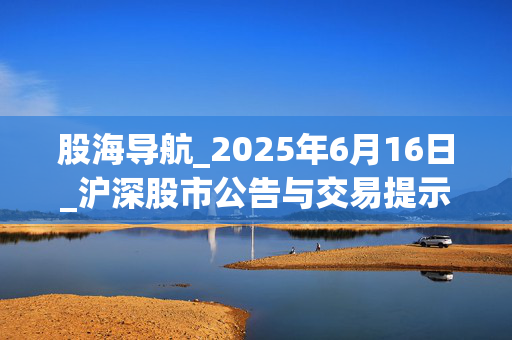 股海导航_2025年6月16日_沪深股市公告与交易提示