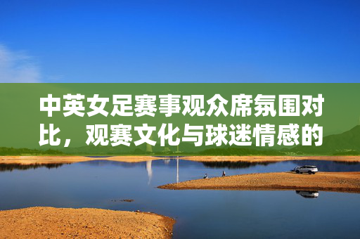 中英女足赛事观众席氛围对比，观赛文化与球迷情感的深度剖析