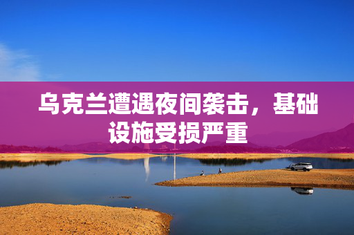 乌克兰遭遇夜间袭击，基础设施受损严重