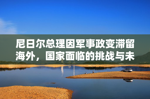 尼日尔总理因军事政变滞留海外，国家面临的挑战与未来展望