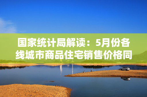 国家统计局解读：5月份各线城市商品住宅销售价格同比降幅继续收窄