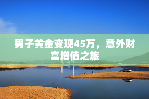 男子黄金变现45万，意外财富增值之旅