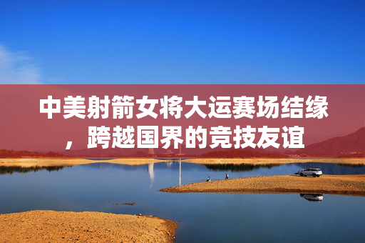 中美射箭女将大运赛场结缘，跨越国界的竞技友谊