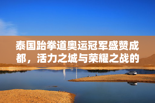 泰国跆拳道奥运冠军盛赞成都，活力之城与荣耀之战的交融