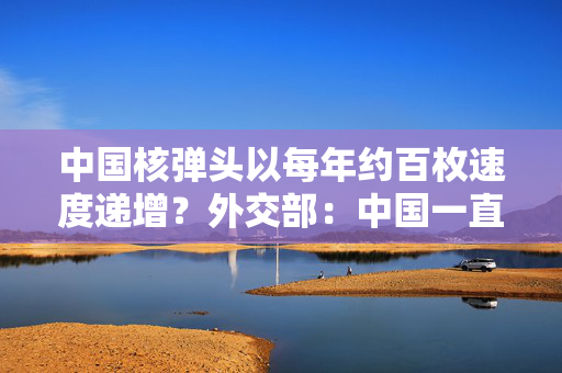 中国核弹头以每年约百枚速度递增？外交部：中国一直坚持自卫防御核战略