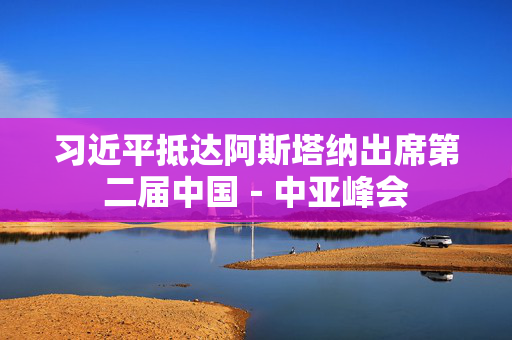 习近平抵达阿斯塔纳出席第二届中国－中亚峰会