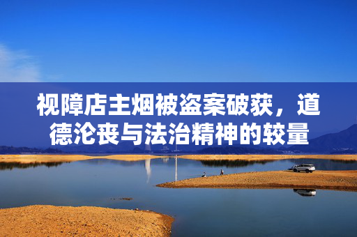 视障店主烟被盗案破获，道德沦丧与法治精神的较量
