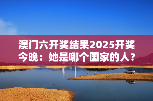 澳门六开奖结果2025开奖今晚：她是哪个国家的人？