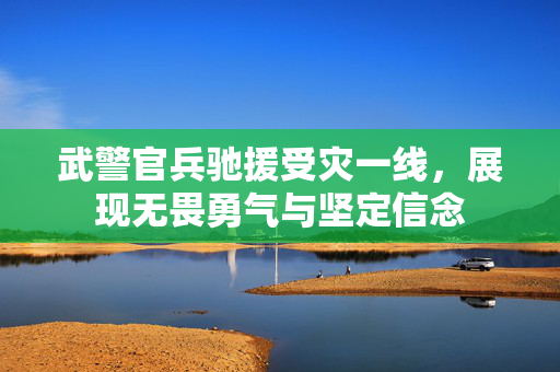 武警官兵驰援受灾一线，展现无畏勇气与坚定信念