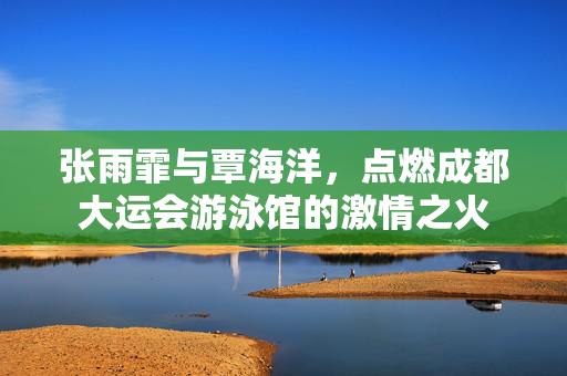 张雨霏与覃海洋，点燃成都大运会游泳馆的激情之火