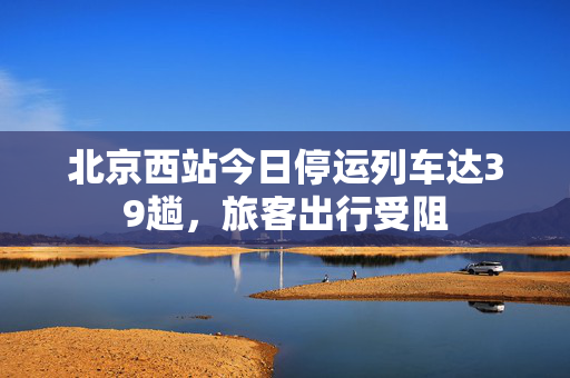 北京西站今日停运列车达39趟，旅客出行受阻