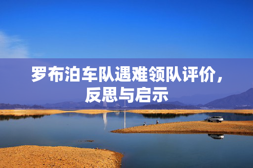 罗布泊车队遇难领队评价，反思与启示