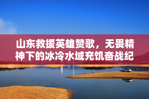 山东救援英雄赞歌，无畏精神下的冰冷水域充饥奋战纪实