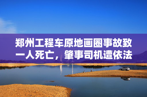 郑州工程车原地画圈事故致一人死亡，肇事司机遭依法严惩