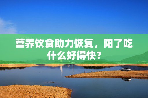 营养饮食助力恢复，阳了吃什么好得快？