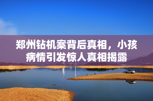 郑州钻机案背后真相，小孩病情引发惊人真相揭露