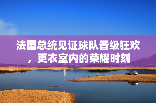 法国总统见证球队晋级狂欢，更衣室内的荣耀时刻
