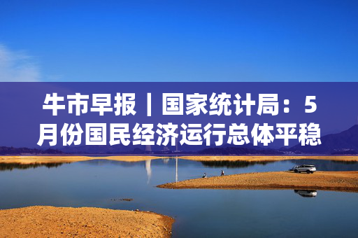 牛市早报｜国家统计局：5月份国民经济运行总体平稳、稳中有进