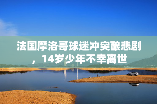 法国摩洛哥球迷冲突酿悲剧，14岁少年不幸离世