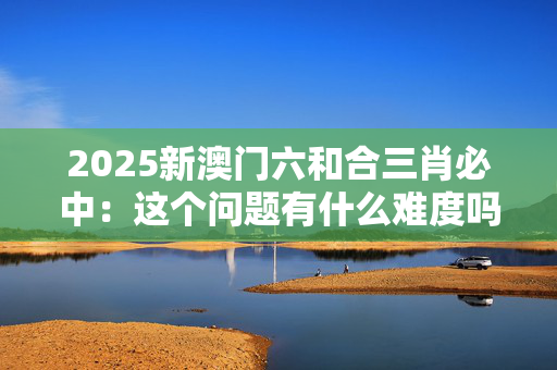2025新澳门六和合三肖必中：这个问题有什么难度吗