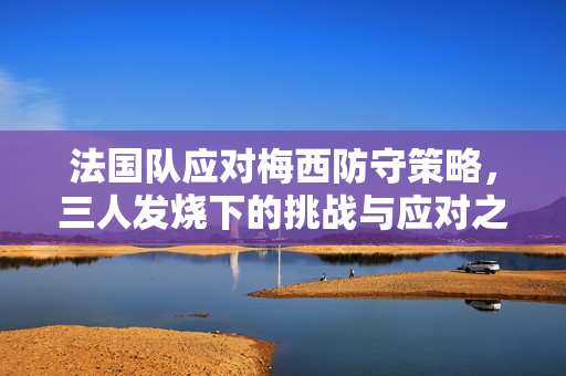 法国队应对梅西防守策略，三人发烧下的挑战与应对之道