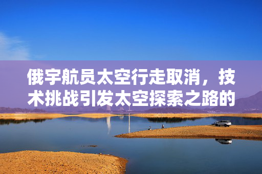 俄宇航员太空行走取消，技术挑战引发太空探索之路的反思