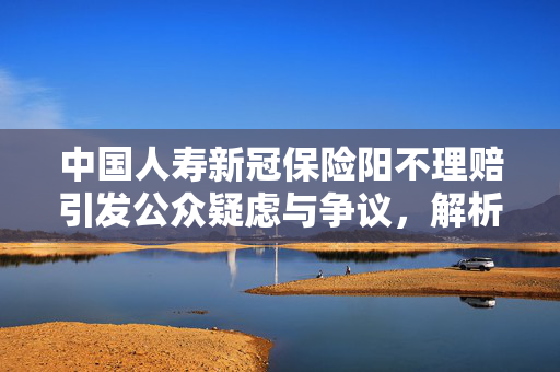中国人寿新冠保险阳不理赔引发公众疑虑与争议，解析争议核心