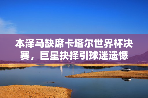 本泽马缺席卡塔尔世界杯决赛，巨星抉择引球迷遗憾