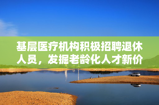 基层医疗机构积极招聘退休人员，发掘老龄化人才新价值