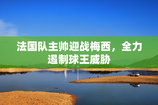 法国队主帅迎战梅西，全力遏制球王威胁