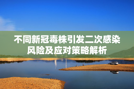 不同新冠毒株引发二次感染风险及应对策略解析