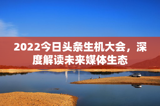 2022今日头条生机大会，深度解读未来媒体生态
