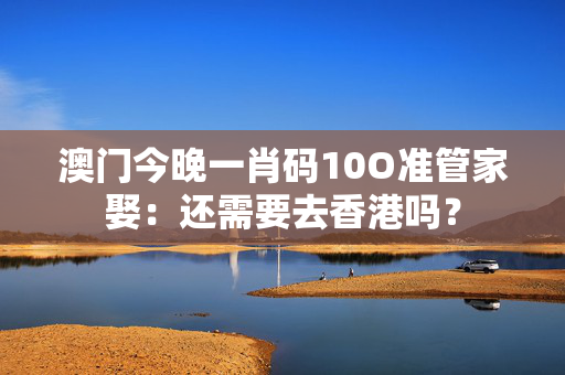 澳门今晚一肖码10O准管家娶：还需要去香港吗？