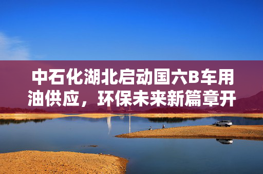 中石化湖北启动国六B车用油供应，环保未来新篇章开启