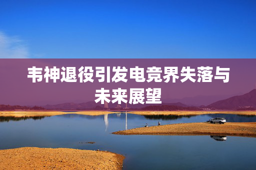 韦神退役引发电竞界失落与未来展望