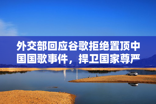 外交部回应谷歌拒绝置顶中国国歌事件，捍卫国家尊严与互联网公平秩序