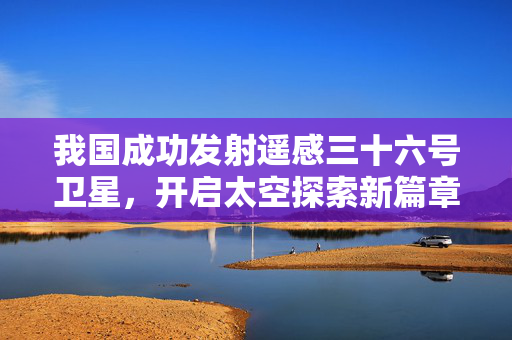 我国成功发射遥感三十六号卫星，开启太空探索新篇章