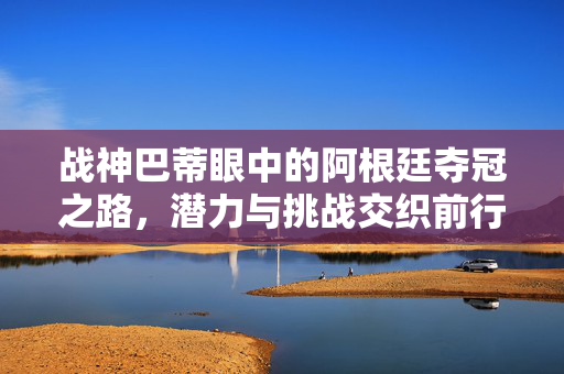 战神巴蒂眼中的阿根廷夺冠之路，潜力与挑战交织前行
