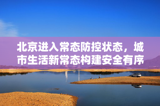 北京进入常态防控状态，城市生活新常态构建安全有序新篇章