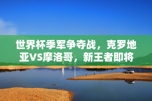 世界杯季军争夺战，克罗地亚VS摩洛哥，新王者即将诞生？