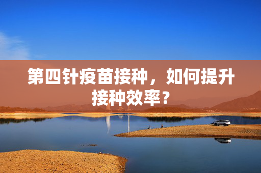 第四针疫苗接种，如何提升接种效率？