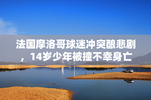 法国摩洛哥球迷冲突酿悲剧，14岁少年被撞不幸身亡