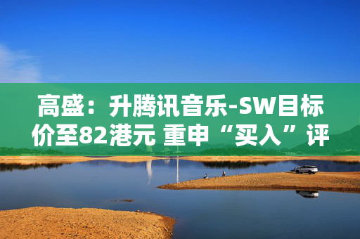 高盛：升腾讯音乐-SW目标价至82港元 重申“买入”评级