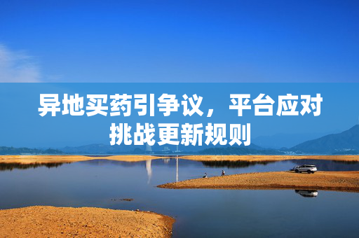 异地买药引争议，平台应对挑战更新规则