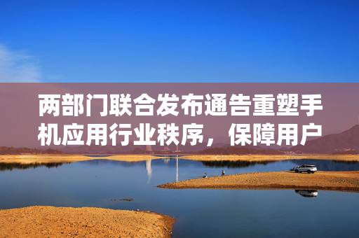 两部门联合发布通告重塑手机应用行业秩序，保障用户权益并限制预置应用软件