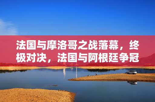法国与摩洛哥之战落幕，终极对决，法国与阿根廷争冠足球盛宴