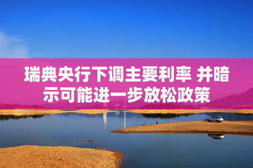 瑞典央行下调主要利率 并暗示可能进一步放松政策