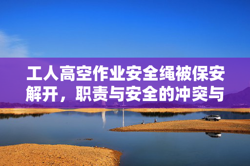 工人高空作业安全绳被保安解开，职责与安全的冲突与反思