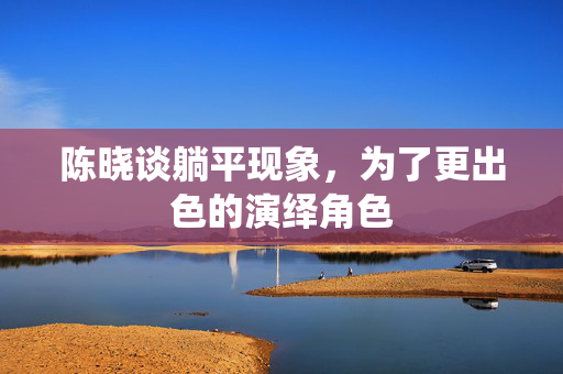 陈晓谈躺平现象，为了更出色的演绎角色