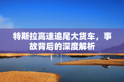 特斯拉高速追尾大货车，事故背后的深度解析